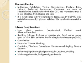 Pharmacokinetics:
 Infiltration, Ophthalmic, Topical, Subcutaneous, Epidural, Intra-
articular, Perineural, Intravenous, Cutaneous, oral route of
administration. Rapidly absorbed from GIT, and respiratory tract. It
is also absorbed from mucosa and skin.
 It is metabolized in liver where it gets dealkylated by CYP450 to its
metabolites, monethyl glycine, xylidide. The metabolites excreted in
urine.
Adverse Drug Reactions:
 Low blood pressure (hypotension), Cardiac arrest,
Abnormal heartbeat
 Swelling (edema), Redness at injection site, Small red or purple
spots on skin, Skin irritation, Severe allergic reactions (anaphylaxis)
 Constipation
 Headache, Nausea, Vomiting
 Confusion, Dizziness, Drowsiness, Numbness and tingling, Tremor,
Seizures
 Irritation symptoms (topical products); i.e., redness, swelling
 Methemoglobinemia, Malignant hyperthermia
74
 
