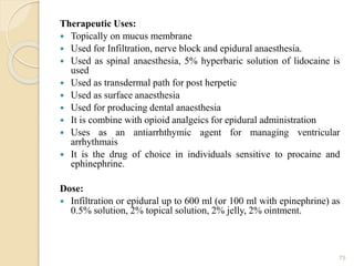 Therapeutic Uses:
 Topically on mucus membrane
 Used for Infiltration, nerve block and epidural anaesthesia.
 Used as spinal anaesthesia, 5% hyperbaric solution of lidocaine is
used
 Used as transdermal path for post herpetic
 Used as surface anaesthesia
 Used for producing dental anaesthesia
 It is combine with opioid analgeics for epidural administration
 Uses as an antiarrhthymic agent for managing ventricular
arrhythmais
 It is the drug of choice in individuals sensitive to procaine and
ephinephrine.
Dose:
 Infiltration or epidural up to 600 ml (or 100 ml with epinephrine) as
0.5% solution, 2% topical solution, 2% jelly, 2% ointment.
75
 