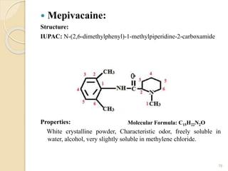  Mepivacaine:
Structure:
IUPAC: N-(2,6-dimethylphenyl)-1-methylpiperidine-2-carboxamide
Properties:
White crystalline powder, Characteristic odor, freely soluble in
water, alcohol, very slightly soluble in methylene chloride.
76
Molecular Formula: C15H22N2O
 