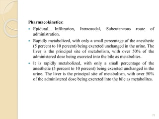 Pharmacokinetics:
 Epidural, Infiltration, Intracaudal, Subcutaneous route of
administration.
 Rapidly metabolized, with only a small percentage of the anesthetic
(5 percent to 10 percent) being excreted unchanged in the urine. The
liver is the principal site of metabolism, with over 50% of the
administered dose being excreted into the bile as metabolites.
 It is rapidly metabolized, with only a small percentage of the
anesthetic (5 percent to 10 percent) being excreted unchanged in the
urine. The liver is the principal site of metabolism, with over 50%
of the administered dose being excreted into the bile as metabolites.
77
 