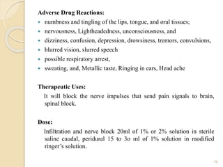 Adverse Drug Reactions:
 numbness and tingling of the lips, tongue, and oral tissues;
 nervousness, Lightheadedness, unconsciousness, and
 dizziness, confusion, depression, drowsiness, tremors, convulsions,
 blurred vision, slurred speech
 possible respiratory arrest,
 sweating, and, Metallic taste, Ringing in ears, Head ache
Therapeutic Uses:
It will block the nerve impulses that send pain signals to brain,
spinal block.
Dose:
Infiltration and nerve block 20ml of 1% or 2% solution in sterile
saline caudal, peridural 15 to 3o ml of 1% solution in modified
ringer’s solution.
78
 