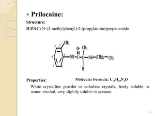 Prilocaine:
Structure:
IUPAC: N-(2-methylphenyl)-2-(propylamino)propanamide
Properties:
White crystalline powder or colorless crystals, freely soluble in
water, alcohol, very slightly soluble in acetone.
79
Molecular Formula: C13H20N2O
 