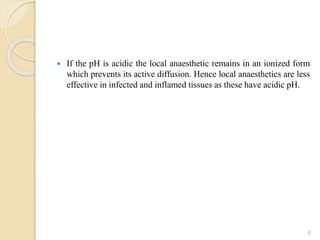  If the pH is acidic the local anaesthetic remains in an ionized form
which prevents its active diffusion. Hence local anaesthetics are less
effective in infected and inflamed tissues as these have acidic pH.
8
 