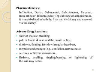 Pharmacokinetics:
Infiltration, Dental, Submucosal, Subcutaneous, Parentral,
Intra-articular; Intramuscular; Topical route of administration,
it is metabolized in both the liver and the kidney and excreted
via the kidney.
Adverse Drug Reactions:
 slow or shallow breathing,
 pale or bluish skin around the mouth or lips,
 dizziness, fainting, fast/slow/irregular heartbeat,
 mental/mood changes (e.g., confusion, nervousness),
 seizures, or Severe drowsiness.
 Redness, swelling, tingling/burning, or lightening of
the skin may occur.
80
 