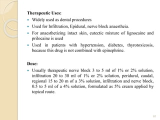 Therapeutic Uses:
 Widely used as dental procedures
 Used for Infiltration, Epidural, nerve block anaestheia.
 For anaesthetizing intact skin, eutectic mixture of lignocaine and
prilocaine is used
 Used in patients with hypertension, diabetes, thyrotoxicosis,
because this drug is not combined with epinephrine.
Dose:
 Usually therapeutic nerve block 3 to 5 ml of 1% or 2% solution,
infiltration 20 to 30 ml of 1% or 2% solution, peridural, caudal,
regional 15 to 20 m of a 3% solution, infiltration and nerve block,
0.5 to 5 ml of a 4% solution, formulated as 5% cream applied by
topical route.
81
 