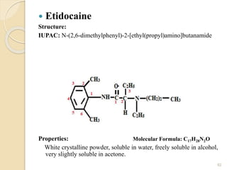  Etidocaine
Structure:
IUPAC: N-(2,6-dimethylphenyl)-2-[ethyl(propyl)amino]butanamide
Properties:
White crystalline powder, soluble in water, freely soluble in alcohol,
very slightly soluble in acetone.
82
Molecular Formula: C17H28N2O
 
