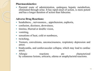 Pharmacokinetics:
 Parental route of administration, undergoes hepatic metabolism,
eliminated through urine. It has rapid onset of action, is more potent
and has a longer duration of action than lidocaine.
Adverse Drug Reactions:
 headedness, , nervousness, , apprehension, euphoria,
 confusion, dizziness, drowsiness,
 tinnitus, blurred or double vision,
 vomiting,
 sensations of heat, cold or numbness,
 twitching,
 Tremors, convulsions, unconsciousness, respiratory depression and
arrest.
 bradycardia, and cardiovascular collapse, which may lead to cardiac
arrest.
 Allergic reactions are characterized
by cutaneous lesions, urticaria, edema or anaphylactoid reactions.
83
 