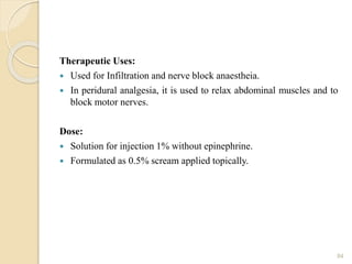 Therapeutic Uses:
 Used for Infiltration and nerve block anaestheia.
 In peridural analgesia, it is used to relax abdominal muscles and to
block motor nerves.
Dose:
 Solution for injection 1% without epinephrine.
 Formulated as 0.5% scream applied topically.
84
 