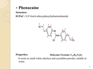  Phenacaine
Structure:
IUPAC: N,N'-bis(4-ethoxyphenyl)ethanimidamide
Properties:
It exists as small white odorless and crystalline powder, soluble in
water.
86
Molecular Formula: C18H22N2O2
 