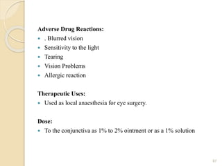 Adverse Drug Reactions:
 . Blurred vision
 Sensitivity to the light
 Tearing
 Vision Problems
 Allergic reaction
Therapeutic Uses:
 Used as local anaesthesia for eye surgery.
Dose:
 To the conjunctiva as 1% to 2% ointment or as a 1% solution
87
 
