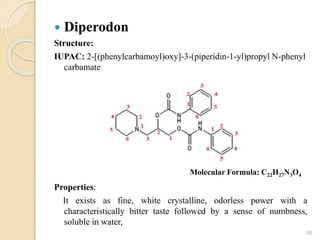  Diperodon
Structure:
IUPAC: 2-[(phenylcarbamoyl)oxy]-3-(piperidin-1-yl)propyl N-phenyl
carbamate
Properties:
It exists as fine, white crystalline, odorless power with a
characteristically bitter taste followed by a sense of numbness,
soluble in water,
88
Molecular Formula: C22H27N3O4
 