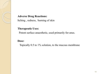 Adverse Drug Reactions:
Itching , redness, burning of skin
Therapeutic Uses:
Potent surface anaesthetic, used primarily for anus.
Dose:
Topically 0.5 to 1% solution, to the mucous membrane
89
 