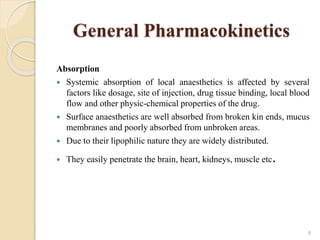General Pharmacokinetics
Absorption
 Systemic absorption of local anaesthetics is affected by several
factors like dosage, site of injection, drug tissue binding, local blood
flow and other physic-chemical properties of the drug.
 Surface anaesthetics are well absorbed from broken kin ends, mucus
membranes and poorly absorbed from unbroken areas.
 Due to their lipophilic nature they are widely distributed.
 They easily penetrate the brain, heart, kidneys, muscle etc.
9
 