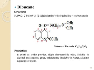  Dibucane
Structure:
IUPAC: 2-butoxy-N-[2-(diethylamino)ethyl]quinoline-4-carboxamide
Properties:
It exists as white powder, slight characteristic odor, Soluble in
alcohol and acetone, ether, chloroform; insoluble in water, alkaline
aqueous solutions.
90
Molecular Formula: C20H29N3O2
 