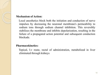 Mechanism of Action:
Local anesthetics block both the initiation and conduction of nerve
impulses by decreasing the neuronal membrane's permeability to
sodium ions through sodium channel inhibition. This reversibly
stabilizes the membrane and inhibits depolarization, resulting in the
failure of a propagated action potential and subsequent conduction
blockade.
Pharmacokinetics:
Topical, I.v route, rectal of administration, metabolized in liver
eliminated through kidneys
92
 