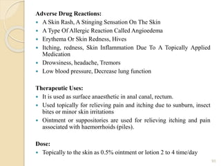 Adverse Drug Reactions:
 A Skin Rash, A Stinging Sensation On The Skin
 A Type Of Allergic Reaction Called Angioedema
 Erythema Or Skin Redness, Hives
 Itching, redness, Skin Inflammation Due To A Topically Applied
Medication
 Drowsiness, headache, Tremors
 Low blood pressure, Decrease lung function
Therapeutic Uses:
 It is used as surface anaesthetic in anal canal, rectum.
 Used topically for relieving pain and itching due to sunburn, insect
bites or minor skin irritations
 Ointment or suppositories are used for relieving itching and pain
associated with haemorrhoids (piles).
Dose:
 Topically to the skin as 0.5% ointment or lotion 2 to 4 time/day
93
 