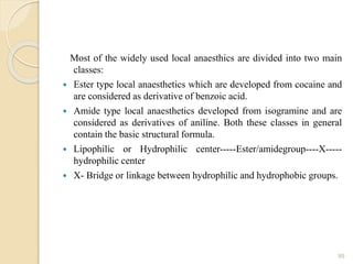 Most of the widely used local anaesthics are divided into two main
classes:
 Ester type local anaesthetics which are developed from cocaine and
are considered as derivative of benzoic acid.
 Amide type local anaesthetics developed from isogramine and are
considered as derivatives of aniline. Both these classes in general
contain the basic structural formula.
 Lipophilic or Hydrophilic center-----Ester/amidegroup----X-----
hydrophilic center
 X- Bridge or linkage between hydrophilic and hydrophobic groups.
95
 