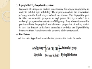 1. Lipophilic/ Hydrophobic centre:
Presence of Lipophilic portion is necessary for a local anaesthetic in
order to exhibit lipid solubility. These portion aids in the penetration
of drug into the lipid bilayer of cell membrane. The Lipophilic part
is either an aromatic group or an aryl group directly attached to a
carbonyl group (amine ester) via -NH group. Any alternation on this
portion affects the physical and chemical properties of a drug which
in turn has impact on its local anaesthetic activity. As Lipophilicity
increases there is an increase in potency of the compound.
a. For Esters
All the ester type local anaesthetics possess the basic formula
96
 