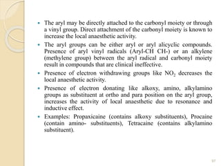  The aryl may be directly attached to the carbonyl moiety or through
a vinyl group. Direct attachment of the carbonyl moiety is known to
increase the local anaesthetic activity.
 The aryl groups can be either aryl or aryl alicyclic compounds.
Presence of aryl vinyl radicals (Aryl-CH CH-) or an alkylene
(methylene group) between the aryl radical and carbonyl moiety
result in compounds that are clinical ineffective.
 Presence of electron withdrawing groups like NO2 decreases the
local anaesthetic activity.
 Presence of electron donating like alkoxy, amino, alkylamino
groups as substituent at ortho and para position on the aryl group,
increases the activity of local anaesthetic due to resonance and
inductive effect.
 Examples: Propaxicaine (contains alkoxy substituents), Procaine
(contain amino- substituents), Tetracaine (contains alkylamino
substituent).
97
 