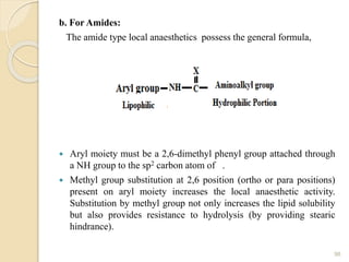 b. For Amides:
The amide type local anaesthetics possess the general formula,
 Aryl moiety must be a 2,6-dimethyl phenyl group attached through
a NH group to the sp2 carbon atom of .
 Methyl group substitution at 2,6 position (ortho or para positions)
present on aryl moiety increases the local anaesthetic activity.
Substitution by methyl group not only increases the lipid solubility
but also provides resistance to hydrolysis (by providing stearic
hindrance).
98
 