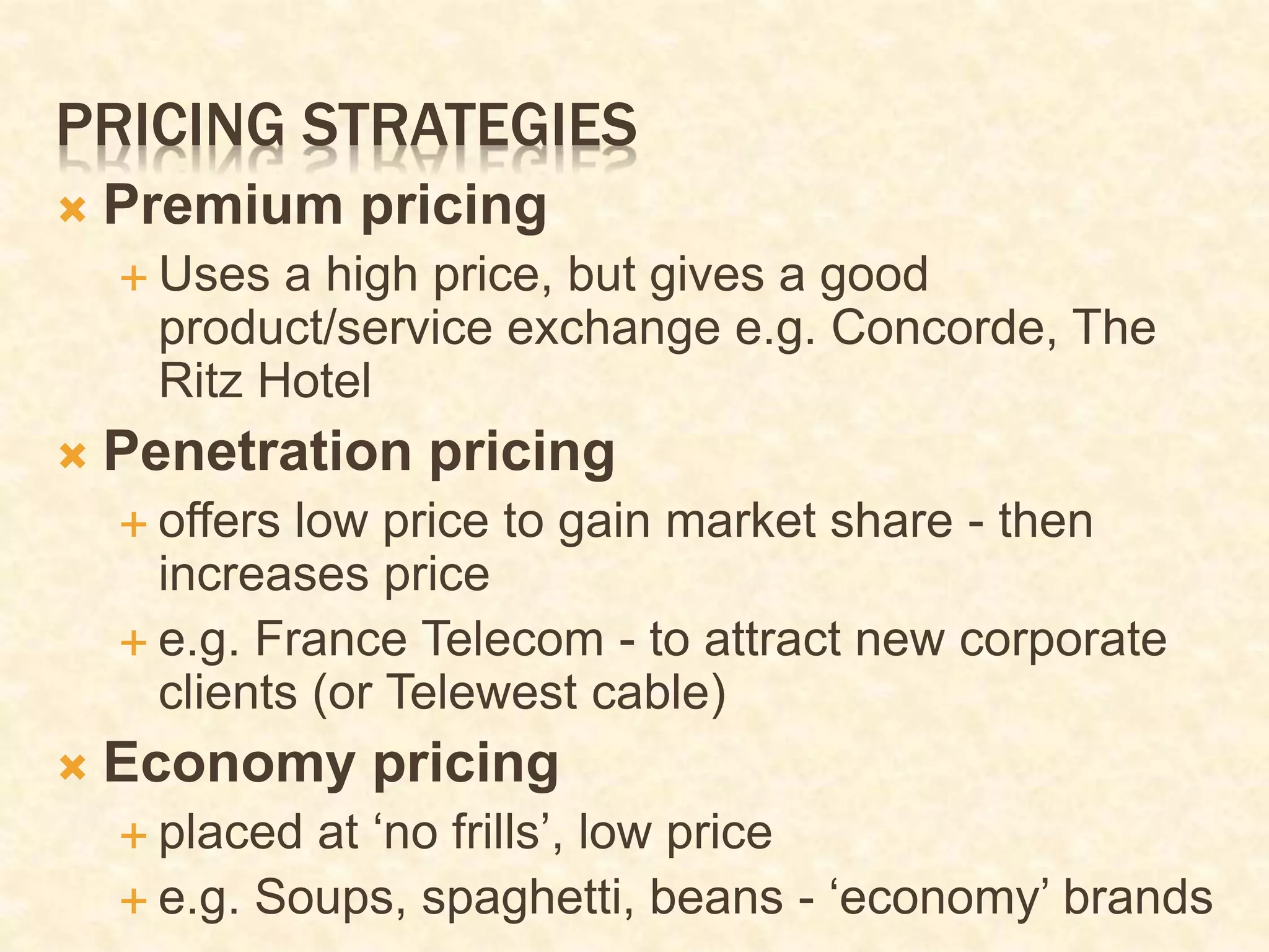 PRICING STRATEGIES
 Premium pricing
 Uses a high price, but gives a good
product/service exchange e.g. Concorde, The
Ritz Hotel
 Penetration pricing
 offers low price to gain market share - then
increases price
 e.g. France Telecom - to attract new corporate
clients (or Telewest cable)
 Economy pricing
 placed at ‘no frills’, low price
 e.g. Soups, spaghetti, beans - ‘economy’ brands
 