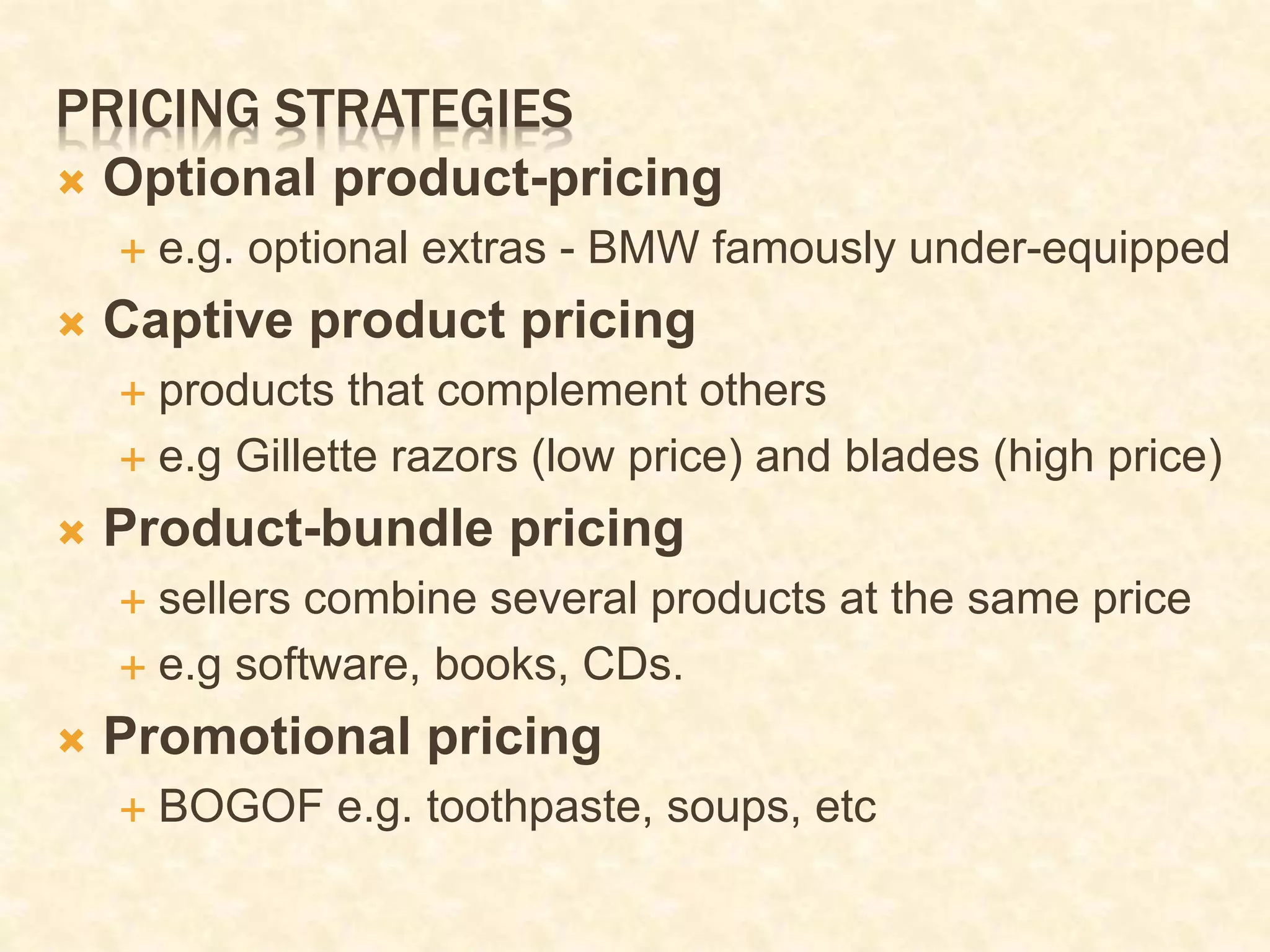 PRICING STRATEGIES
 Optional product-pricing
 e.g. optional extras - BMW famously under-equipped
 Captive product pricing
 products that complement others
 e.g Gillette razors (low price) and blades (high price)
 Product-bundle pricing
 sellers combine several products at the same price
 e.g software, books, CDs.
 Promotional pricing
 BOGOF e.g. toothpaste, soups, etc
 