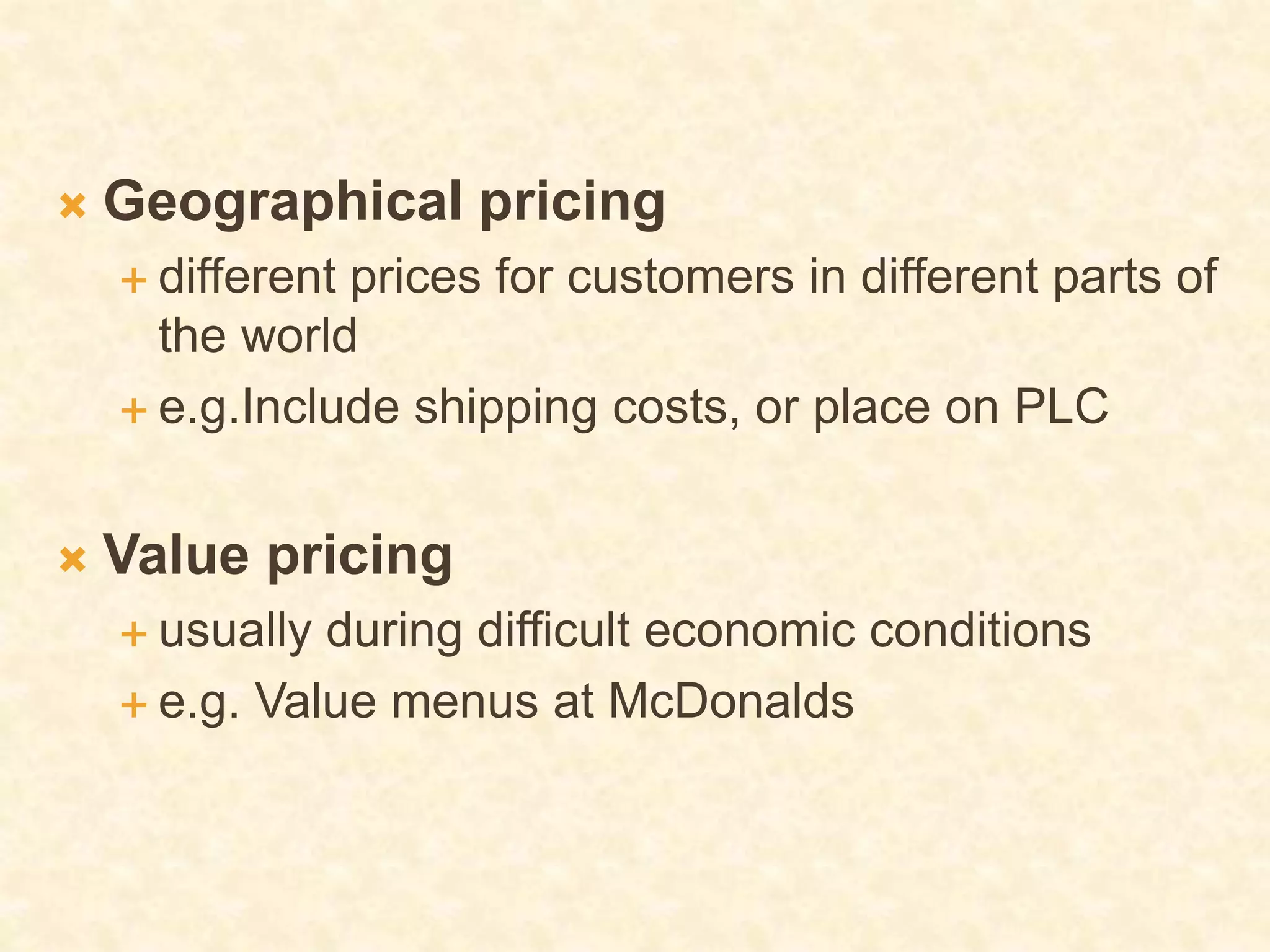  Geographical pricing
 different prices for customers in different parts of
the world
 e.g.Include shipping costs, or place on PLC
 Value pricing
 usually during difficult economic conditions
 e.g. Value menus at McDonalds
 