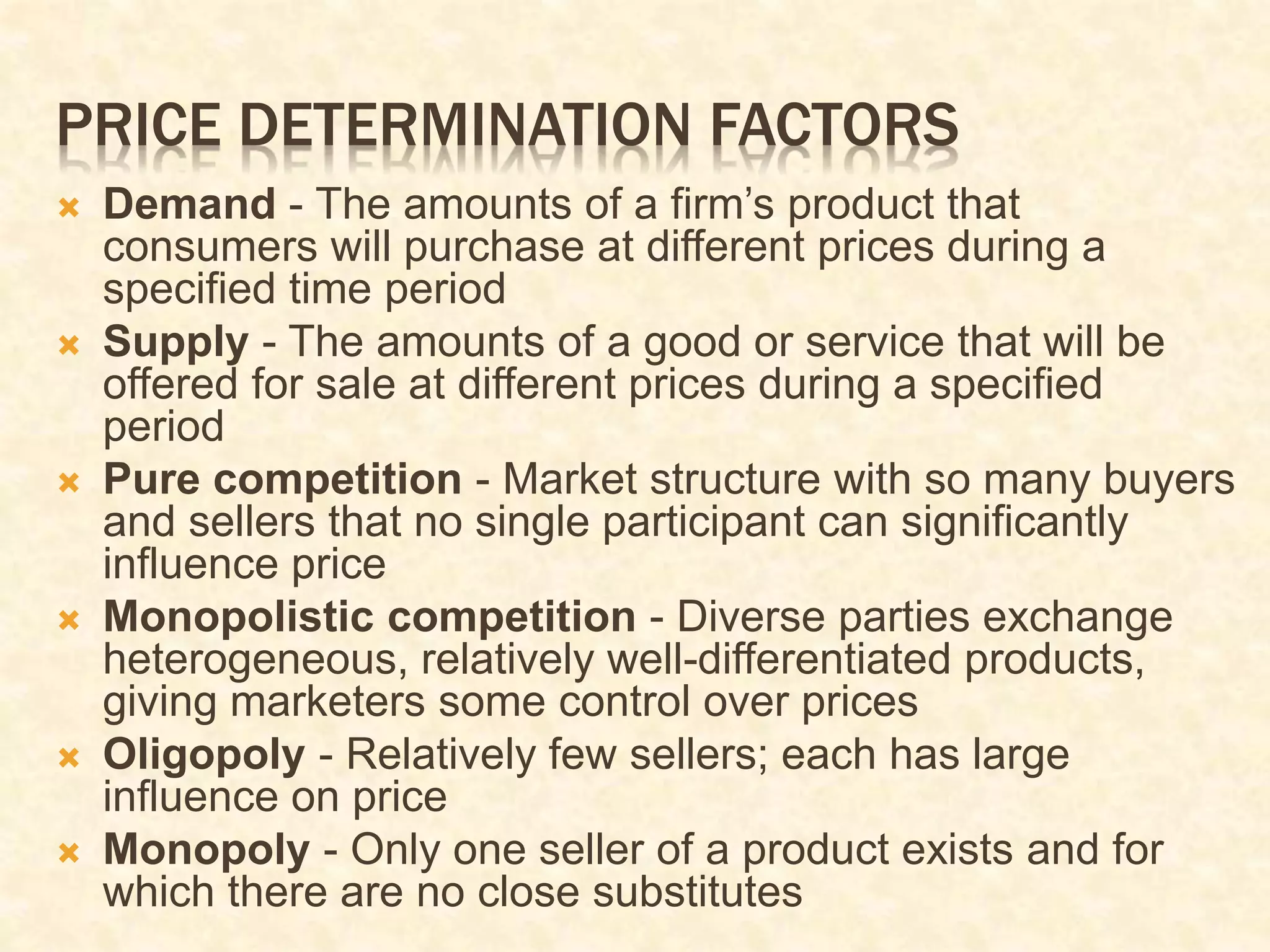 PRICE DETERMINATION FACTORS
 Demand - The amounts of a firm’s product that
consumers will purchase at different prices during a
specified time period
 Supply - The amounts of a good or service that will be
offered for sale at different prices during a specified
period
 Pure competition - Market structure with so many buyers
and sellers that no single participant can significantly
influence price
 Monopolistic competition - Diverse parties exchange
heterogeneous, relatively well-differentiated products,
giving marketers some control over prices
 Oligopoly - Relatively few sellers; each has large
influence on price
 Monopoly - Only one seller of a product exists and for
which there are no close substitutes
 