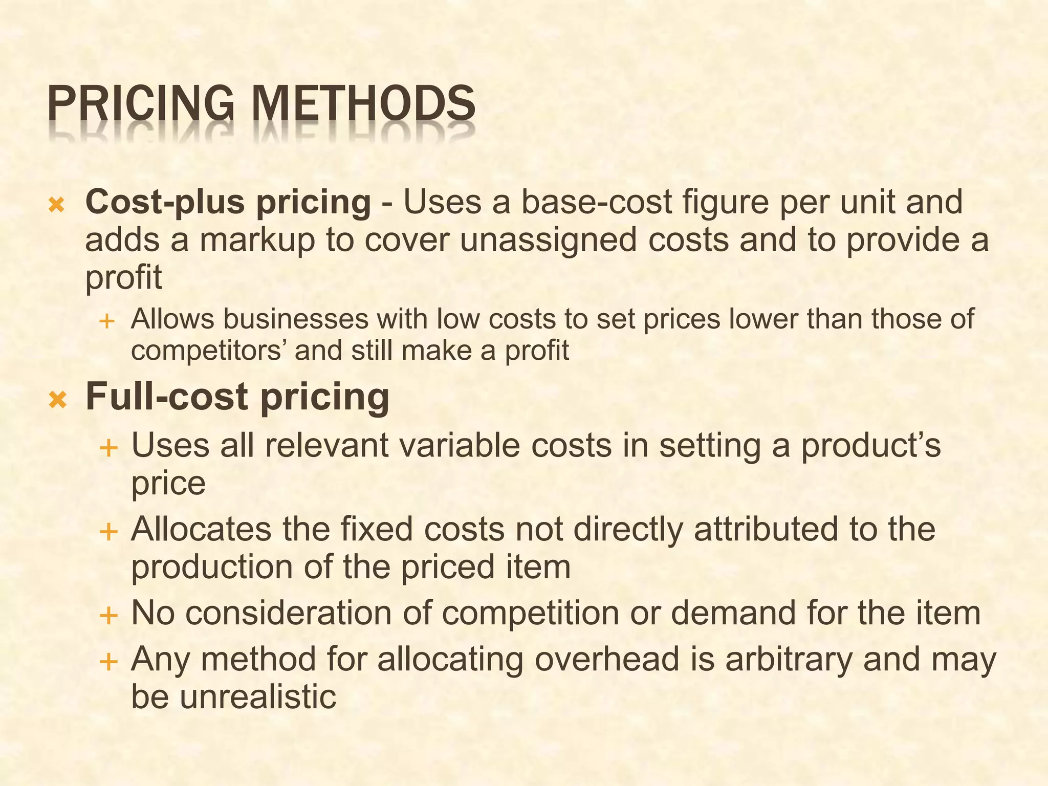 PRICING METHODS
 Cost-plus pricing - Uses a base-cost figure per unit and
adds a markup to cover unassigned costs and to provide a
profit
 Allows businesses with low costs to set prices lower than those of
competitors’ and still make a profit
 Full-cost pricing
 Uses all relevant variable costs in setting a product’s
price
 Allocates the fixed costs not directly attributed to the
production of the priced item
 No consideration of competition or demand for the item
 Any method for allocating overhead is arbitrary and may
be unrealistic
 