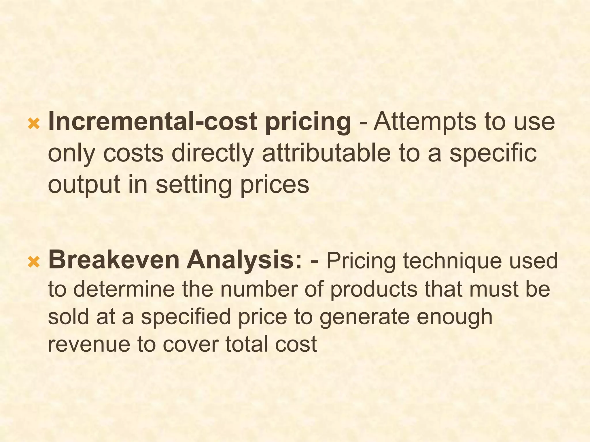  Incremental-cost pricing - Attempts to use
only costs directly attributable to a specific
output in setting prices
 Breakeven Analysis: - Pricing technique used
to determine the number of products that must be
sold at a specified price to generate enough
revenue to cover total cost
 