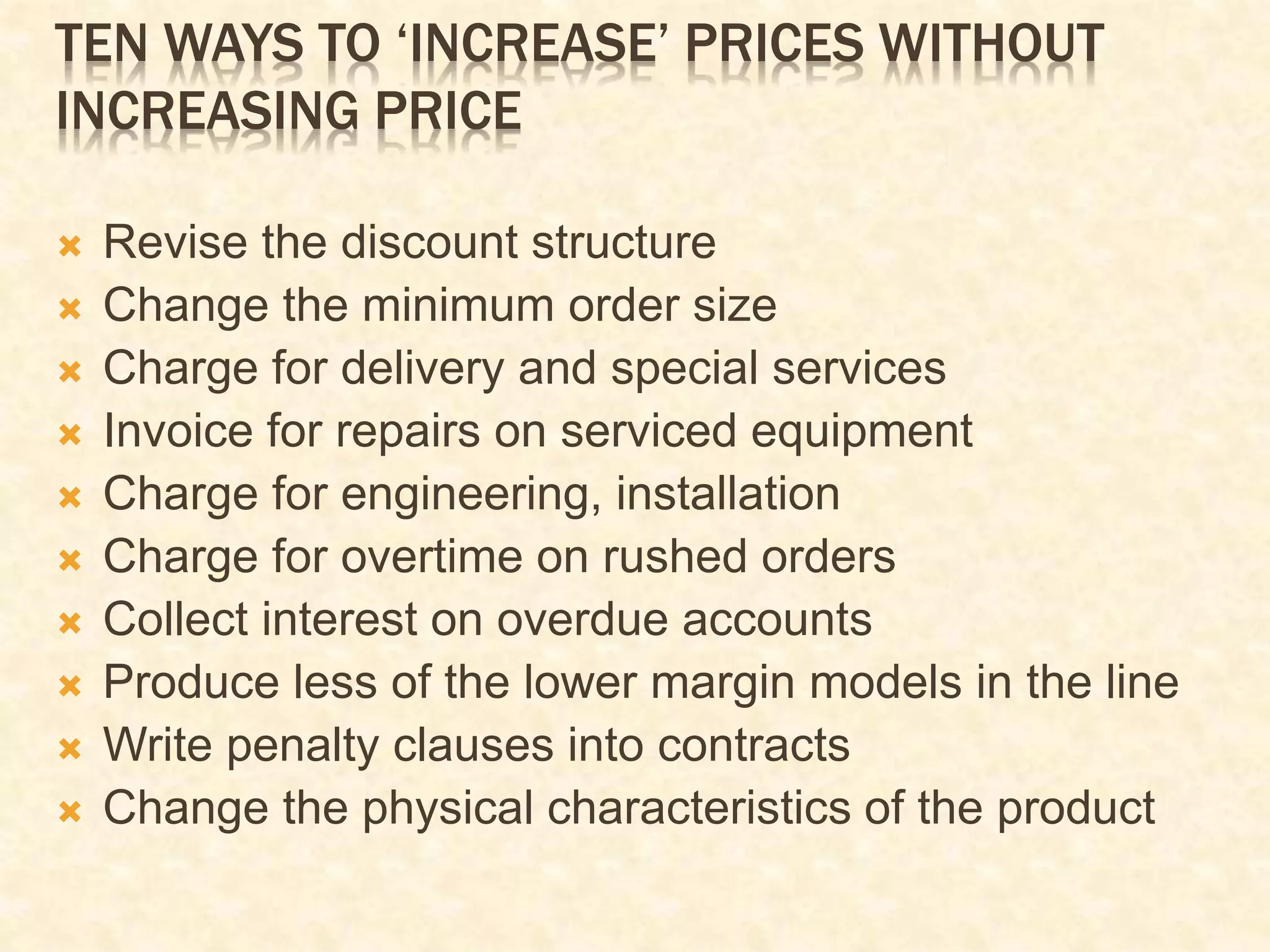 TEN WAYS TO ‘INCREASE’ PRICES WITHOUT
INCREASING PRICE
 Revise the discount structure
 Change the minimum order size
 Charge for delivery and special services
 Invoice for repairs on serviced equipment
 Charge for engineering, installation
 Charge for overtime on rushed orders
 Collect interest on overdue accounts
 Produce less of the lower margin models in the line
 Write penalty clauses into contracts
 Change the physical characteristics of the product
 