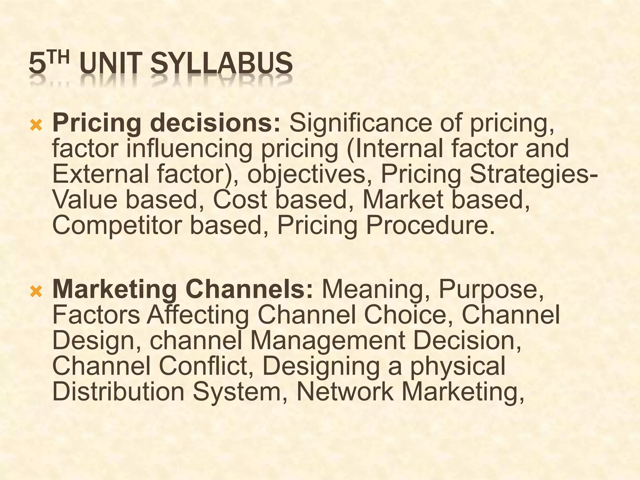 5TH UNIT SYLLABUS
 Pricing decisions: Significance of pricing,
factor influencing pricing (Internal factor and
External factor), objectives, Pricing Strategies-
Value based, Cost based, Market based,
Competitor based, Pricing Procedure.
 Marketing Channels: Meaning, Purpose,
Factors Affecting Channel Choice, Channel
Design, channel Management Decision,
Channel Conflict, Designing a physical
Distribution System, Network Marketing,
 