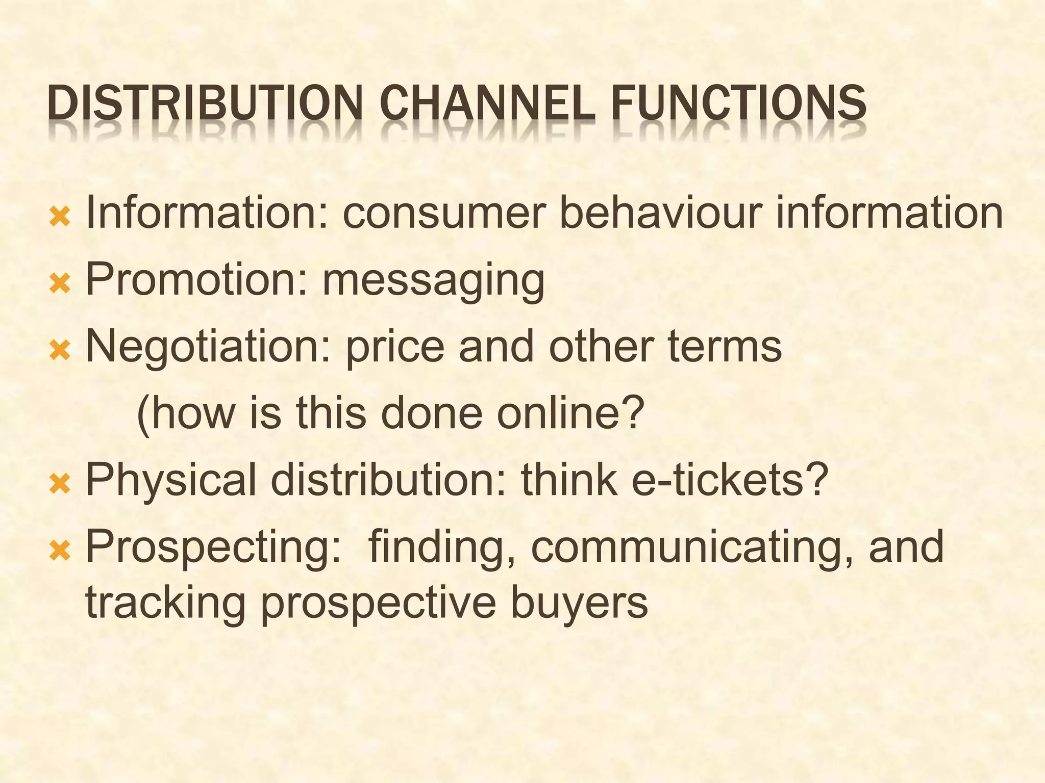 DISTRIBUTION CHANNEL FUNCTIONS
 Information: consumer behaviour information
 Promotion: messaging
 Negotiation: price and other terms
(how is this done online?
 Physical distribution: think e-tickets?
 Prospecting: finding, communicating, and
tracking prospective buyers
 