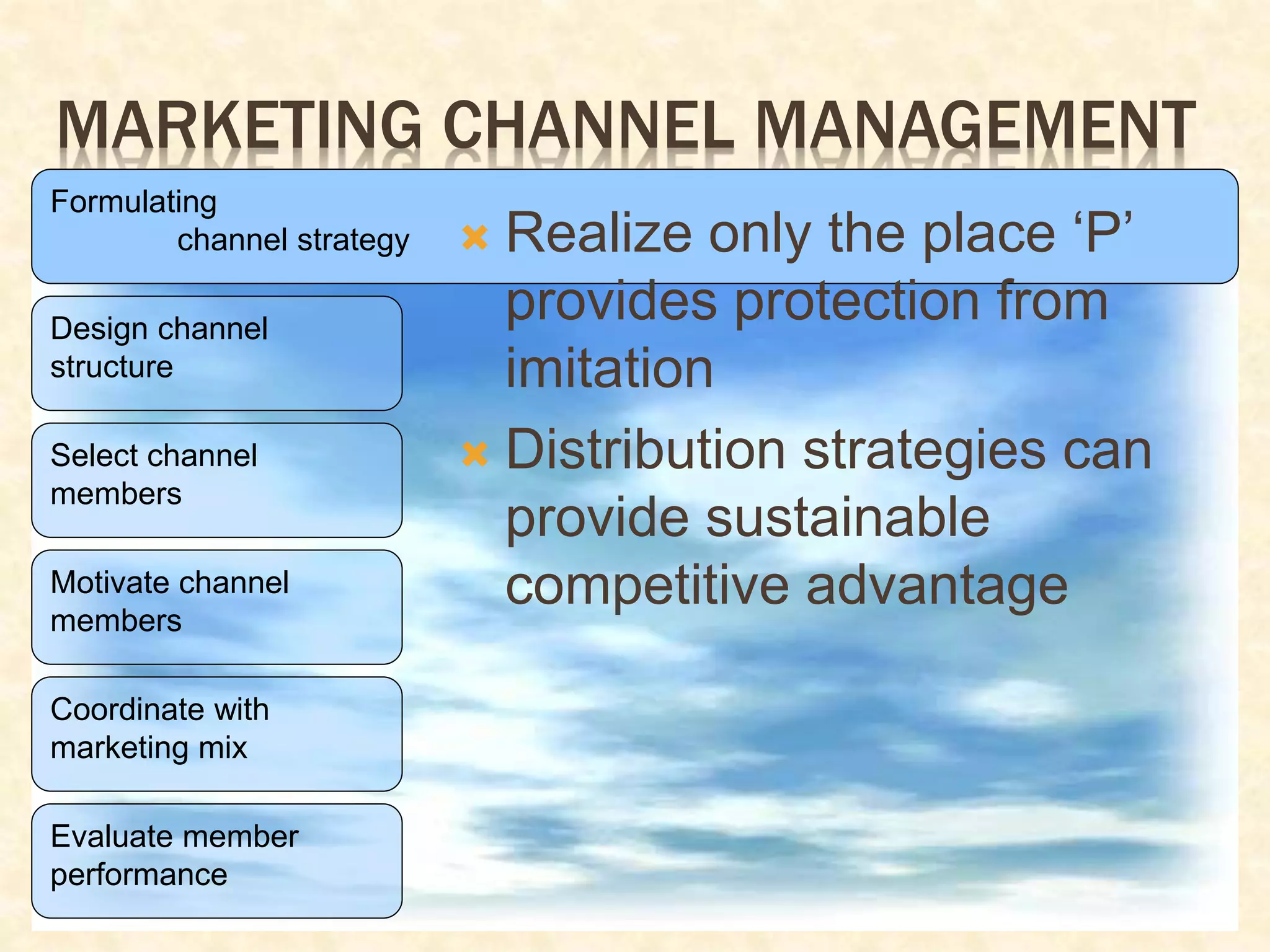 MARKETING CHANNEL MANAGEMENT
Formulating
channel strategy
Design channel
structure
Select channel
members
Motivate channel
members
Coordinate with
marketing mix
Evaluate member
performance
 Realize only the place ‘P’
provides protection from
imitation
 Distribution strategies can
provide sustainable
competitive advantage
 