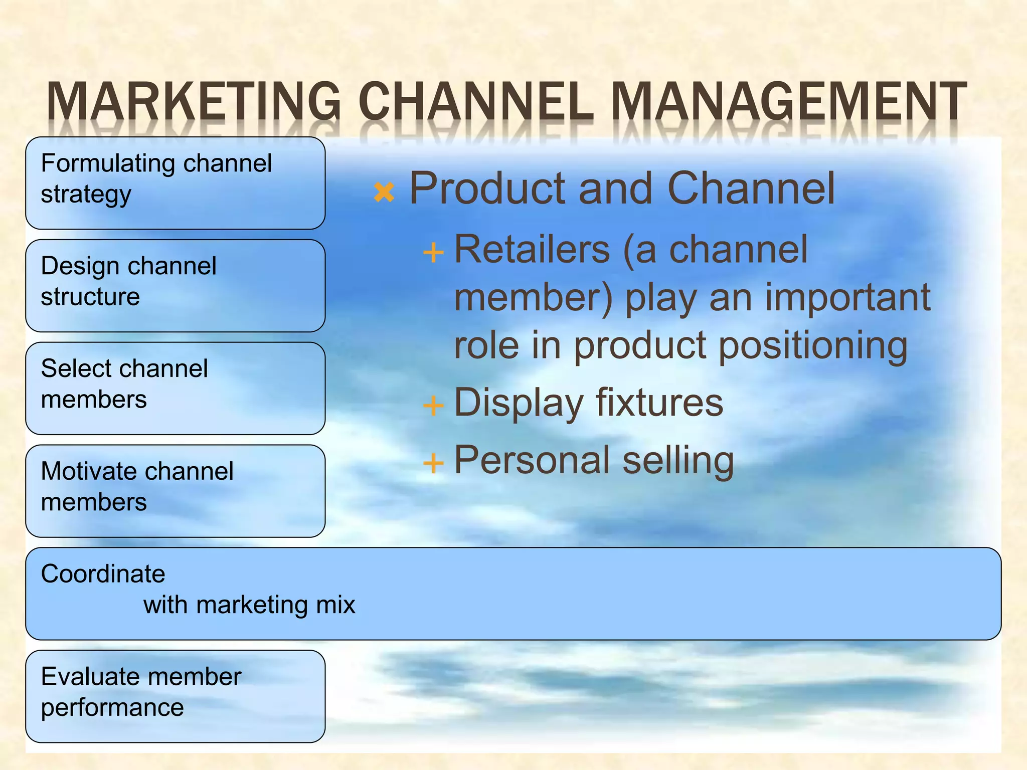 MARKETING CHANNEL MANAGEMENT
Formulating channel
strategy
Design channel
structure
Select channel
members
Motivate channel
members
Coordinate
with marketing mix
Evaluate member
performance
 Product and Channel
 Retailers (a channel
member) play an important
role in product positioning
 Display fixtures
 Personal selling
 
