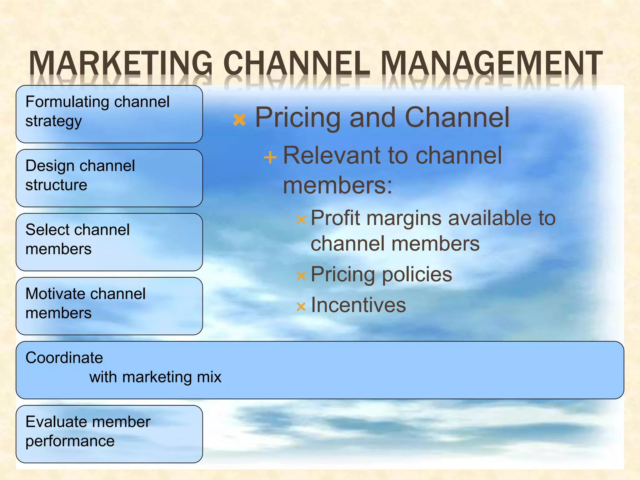 MARKETING CHANNEL MANAGEMENT
Formulating channel
strategy
Design channel
structure
Select channel
members
Motivate channel
members
Coordinate
with marketing mix
Evaluate member
performance
 Pricing and Channel
 Relevant to channel
members:
 Profit margins available to
channel members
 Pricing policies
 Incentives
 