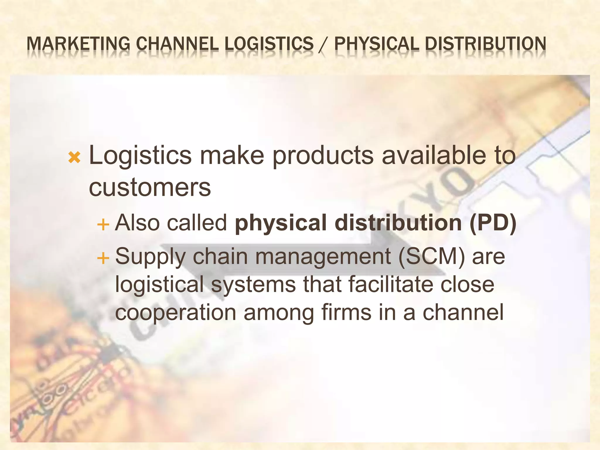 MARKETING CHANNEL LOGISTICS / PHYSICAL DISTRIBUTION
 Logistics make products available to
customers
 Also called physical distribution (PD)
 Supply chain management (SCM) are
logistical systems that facilitate close
cooperation among firms in a channel
 