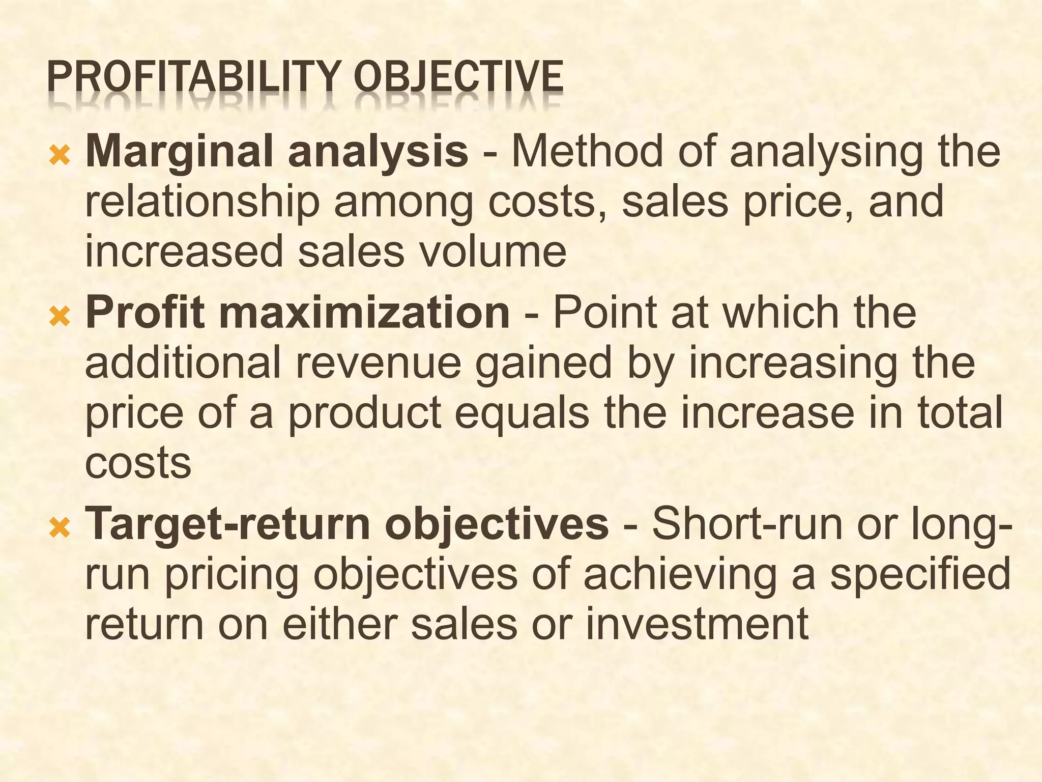 PROFITABILITY OBJECTIVE
 Marginal analysis - Method of analysing the
relationship among costs, sales price, and
increased sales volume
 Profit maximization - Point at which the
additional revenue gained by increasing the
price of a product equals the increase in total
costs
 Target-return objectives - Short-run or long-
run pricing objectives of achieving a specified
return on either sales or investment
 
