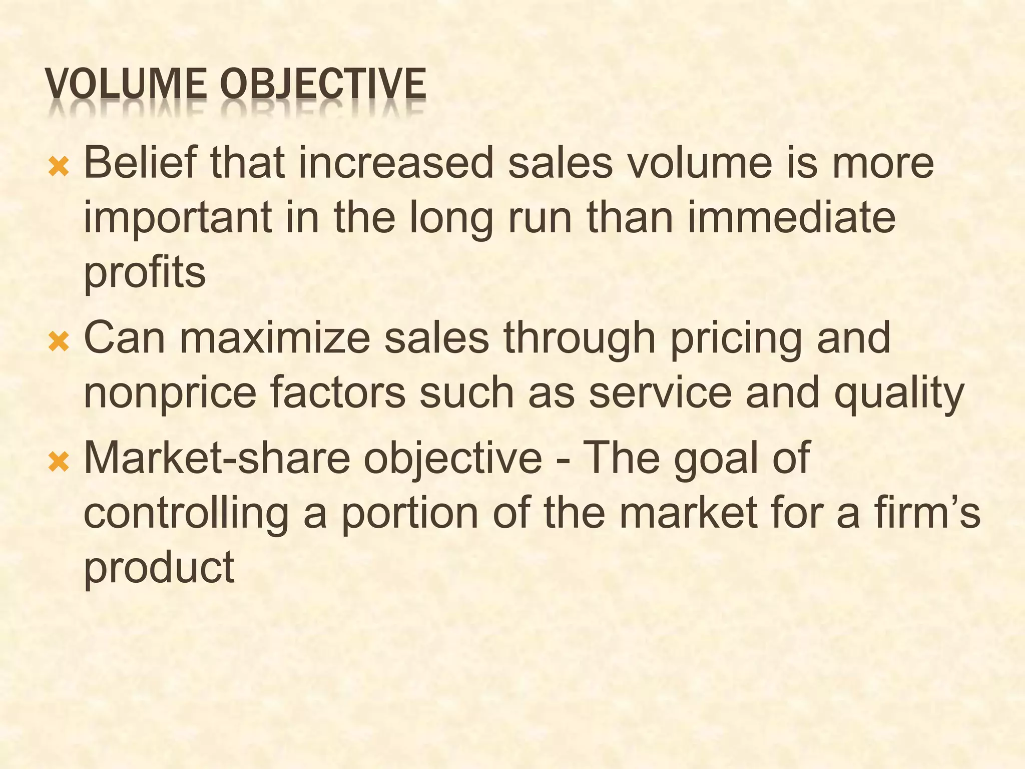VOLUME OBJECTIVE
 Belief that increased sales volume is more
important in the long run than immediate
profits
 Can maximize sales through pricing and
nonprice factors such as service and quality
 Market-share objective - The goal of
controlling a portion of the market for a firm’s
product
 