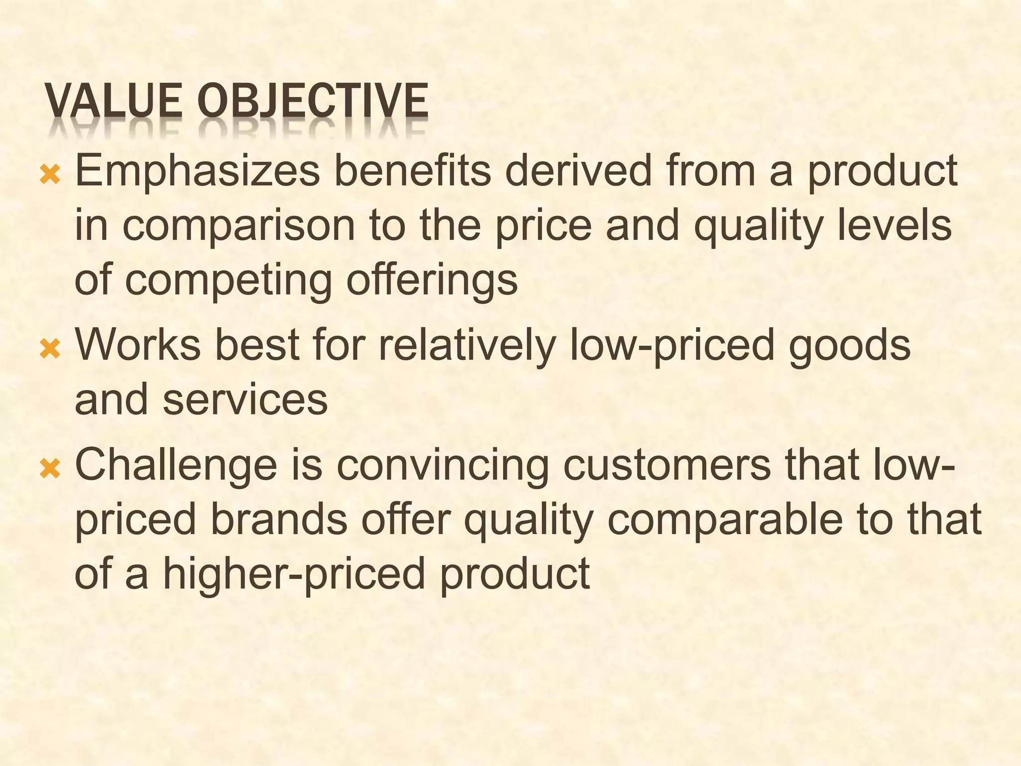 VALUE OBJECTIVE
 Emphasizes benefits derived from a product
in comparison to the price and quality levels
of competing offerings
 Works best for relatively low-priced goods
and services
 Challenge is convincing customers that low-
priced brands offer quality comparable to that
of a higher-priced product
 