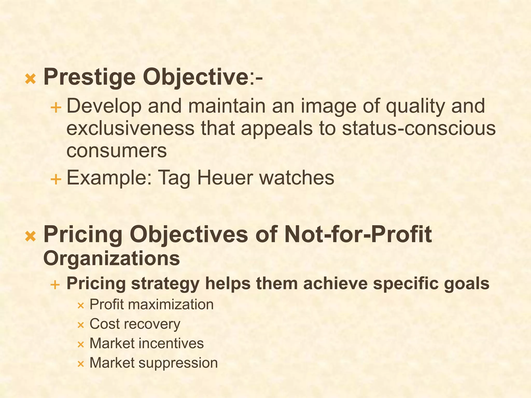  Prestige Objective:-
 Develop and maintain an image of quality and
exclusiveness that appeals to status-conscious
consumers
 Example: Tag Heuer watches
 Pricing Objectives of Not-for-Profit
Organizations
 Pricing strategy helps them achieve specific goals
 Profit maximization
 Cost recovery
 Market incentives
 Market suppression
 