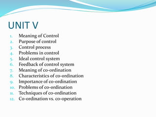 UNIT V
1. Meaning of Control
2. Purpose of control
3. Control process
4. Problems in control
5. Ideal control system
6. Feedback of control system
7. Meaning of co-ordination
8. Characteristics of co-ordination
9. Importance of co-ordination
10. Problems of co-ordination
11. Techniques of co-ordination
12. Co-ordination vs. co-operation
 