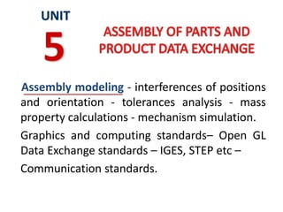 Assembly modeling - interferences of positions
and orientation - tolerances analysis - mass
property calculations - mechanism simulation.
Graphics and computing standards– Open GL
Data Exchange standards – IGES, STEP etc –
Communication standards.
UNIT
5
 