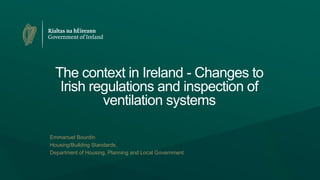 The context in Ireland - Changes to
Irish regulations and inspection of
ventilation systems
Emmanuel Bourdin
Housing/Building Standards,
Department of Housing, Planning and Local Government
 