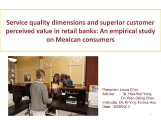Service quality dimensions and superior customer
perceived value in retail banks: An empirical study
on Mexican consumers

Presenter: Laura Chen
Advisor ： Dr. Hao-Wei Yang
Dr. Wan-Ching Chen
Instructor: Dr. Pi-Ying Teresa Hsu
Date: 10/28/2013
1

 