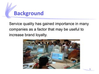 Background
Service quality has gained importance in many
companies as a factor that may be useful to
increase brand loyalty.

5

 