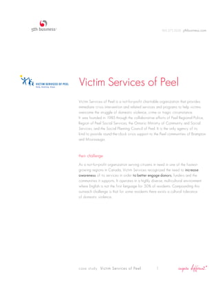 905.275.2220 5thbusiness.com




Victim Services of Peel
Victim Services of Peel is a not-for-profit charitable organization that provides
immediate crisis intervention and related services and programs to help victims
overcome the struggle of domestic violence, crime or tragic circumstance.
It was founded in 1985 through the collaborative efforts of Peel Regional Police,
Region of Peel Social Services, the Ontario Ministry of Community and Social
Services, and the Social Planning Council of Peel. It is the only agency of its
kind to provide round-the-clock crisis support to the Peel communities of Brampton
and Mississauga.



their challenge

As a not-for-profit organization serving citizens in need in one of the fastest-
growing regions in Canada, Victim Services recognized the need to increase
awareness of its services in order to better engage donors, funders and the
communities it supports. It operates in a highly diverse, multicultural environment
where English is not the first language for 50% of residents. Compounding this
outreach challenge is that for some residents there exists a cultural tolerance
of domestic violence.




case study Victim Services of Peel                  1
 