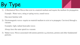 By Type
1) A Mechanical Wave-Waves that exist in a material medium and require the medium for propagation.
Example : Water wave, string or spring waves, sound waves
One most familiar with
2) Electromagnetic waves- require no material medium to exist or to propagate. Can travel through a
vacuum.
Examples: light, radiant heat,radio waves
Always have the same speed in a vacuum
3) Matter wave: Waves associated with atomic particles e.g electrons, protons and other fundamental
particles.
 