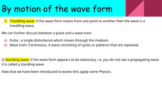 By motion of the wave form
1) Travelling wave- if the wave form moves from one point to another then the wave is a
travelling wave.
We can further discuss between a pulse and a wave train
a) Pulse : a single disturbance which moves through the medium.
b) Wave train: Continuous. A wave consisting of cycles or patterns that are repeated.
2) Standing wave: if the wave form appears to be stationary, i.e, you do not see a propagating wave
it is called a standing wave.
Now that we have been introduced to waves let’s apply some Physics.
 