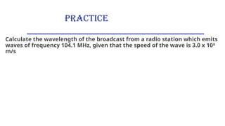 PRACTICE
Calculate the wavelength of the broadcast from a radio station which emits
waves of frequency 104.1 MHz, given that the speed of the wave is 3.0 x 108
m/s
 